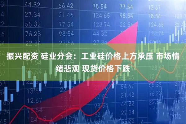 振兴配资 硅业分会：工业硅价格上方承压 市场情绪悲观 现货价格下跌