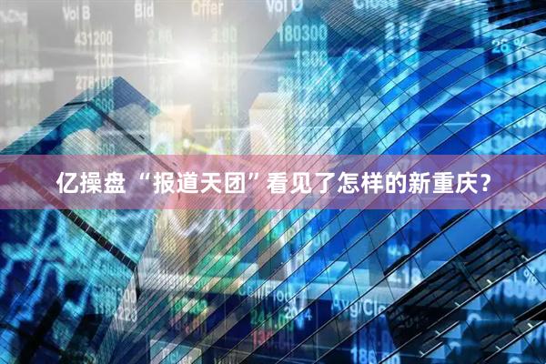 亿操盘 “报道天团”看见了怎样的新重庆？