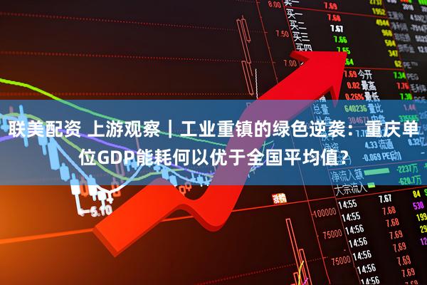 联美配资 上游观察｜工业重镇的绿色逆袭：重庆单位GDP能耗何以优于全国平均值？