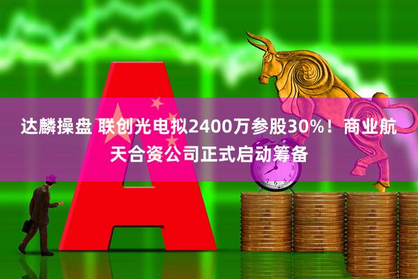 达麟操盘 联创光电拟2400万参股30%！商业航天合资公司正式启动筹备