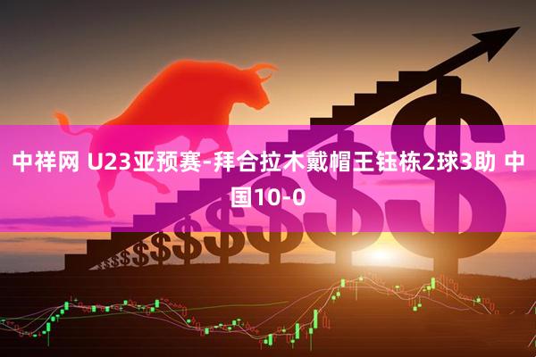 中祥网 U23亚预赛-拜合拉木戴帽王钰栋2球3助 中国10-0