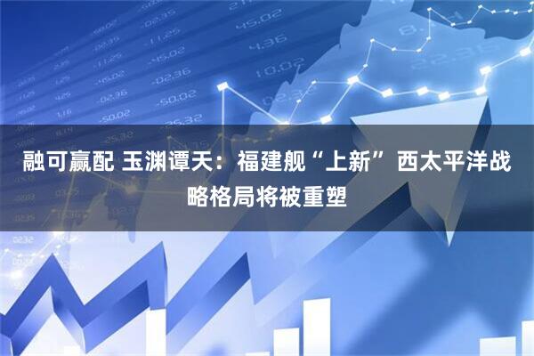 融可赢配 玉渊谭天：福建舰“上新” 西太平洋战略格局将被重塑