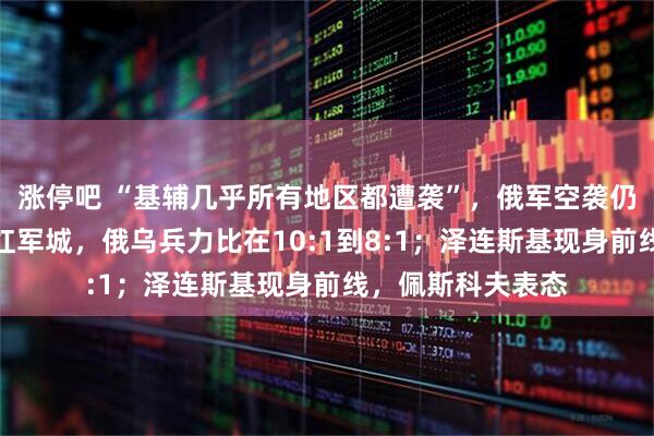 涨停吧 “基辅几乎所有地区都遭袭”，俄军空袭仍在进行中！鏖战红军城，俄乌兵力比在10:1到8:1；泽连斯基现身前线，佩斯科夫表态