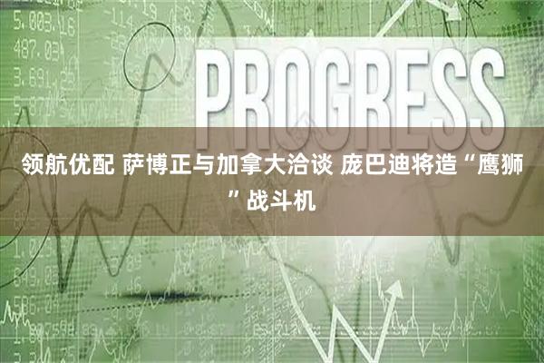领航优配 萨博正与加拿大洽谈 庞巴迪将造“鹰狮”战斗机