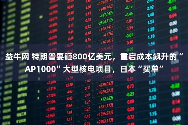 益牛网 特朗普要砸800亿美元，重启成本飙升的“AP1000”大型核电项目，日本“买单”