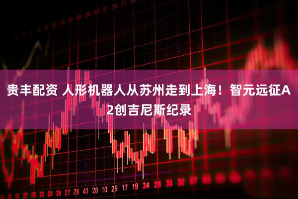 贵丰配资 人形机器人从苏州走到上海！智元远征A2创吉尼斯纪录