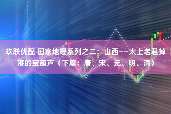 玖联优配 国家地理系列之二：山西——太上老君掉落的宝葫芦（下篇：唐、宋、元、明、清）
