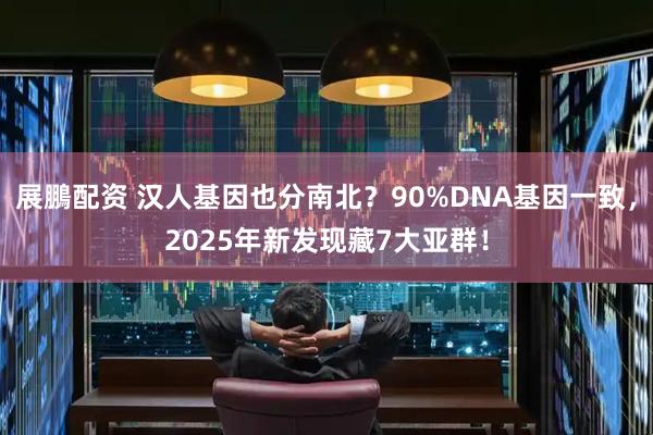 展鵬配资 汉人基因也分南北？90%DNA基因一致，2025年新发现藏7大亚群！