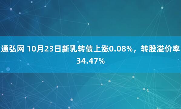 通弘网 10月23日新乳转债上涨0.08%，转股溢价率34.47%
