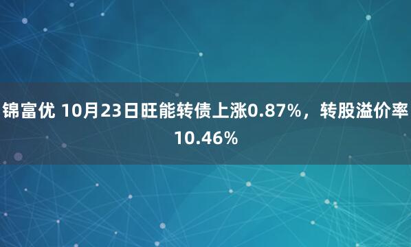 锦富优 10月23日旺能转债上涨0.87%，转股溢价率10.46%
