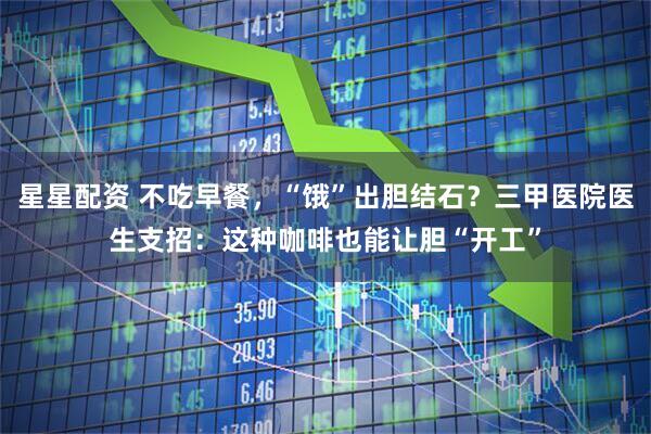 星星配资 不吃早餐，“饿”出胆结石？三甲医院医生支招：这种咖啡也能让胆“开工”