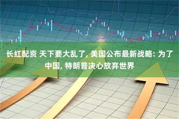 长红配资 天下要大乱了, 美国公布最新战略: 为了中国, 特朗普决心放弃世界