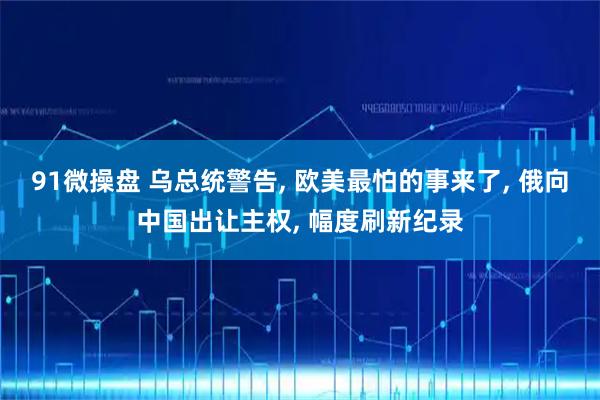 91微操盘 乌总统警告, 欧美最怕的事来了, 俄向中国出让主权, 幅度刷新纪录