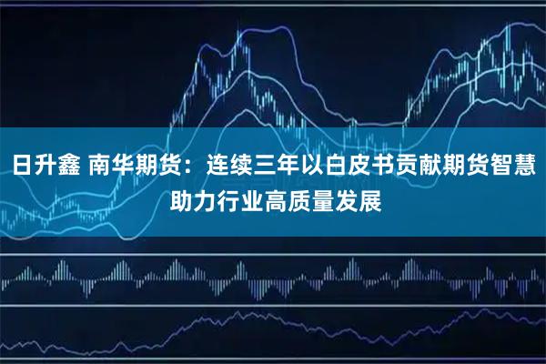 日升鑫 南华期货：连续三年以白皮书贡献期货智慧 助力行业高质量发展