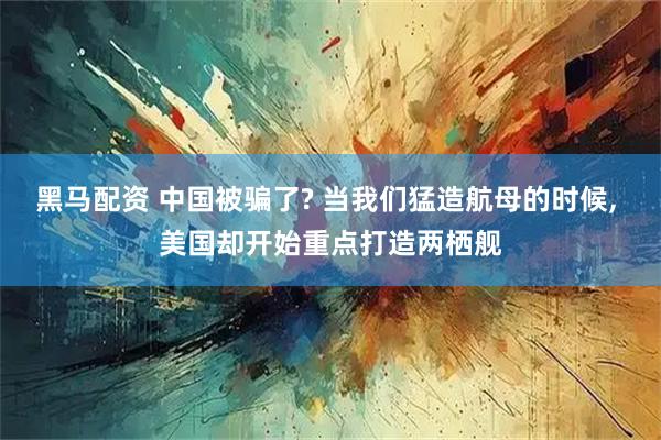 黑马配资 中国被骗了? 当我们猛造航母的时候, 美国却开始重点打造两栖舰