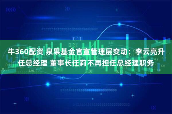 牛360配资 泉果基金官宣管理层变动：李云亮升任总经理 董事长任莉不再担任总经理职务