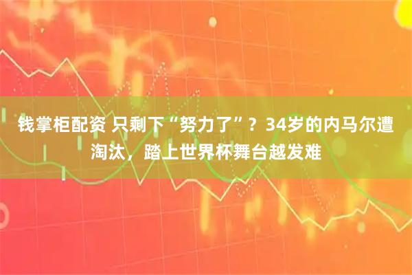 钱掌柜配资 只剩下“努力了”？34岁的内马尔遭淘汰，踏上世界杯舞台越发难
