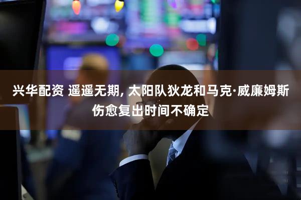 兴华配资 遥遥无期, 太阳队狄龙和马克·威廉姆斯伤愈复出时间不确定