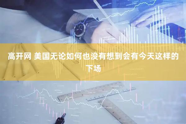 高开网 美国无论如何也没有想到会有今天这样的下场