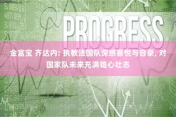 金富宝 齐达内: 执教法国队深感喜悦与自豪, 对国家队未来充满雄心壮志