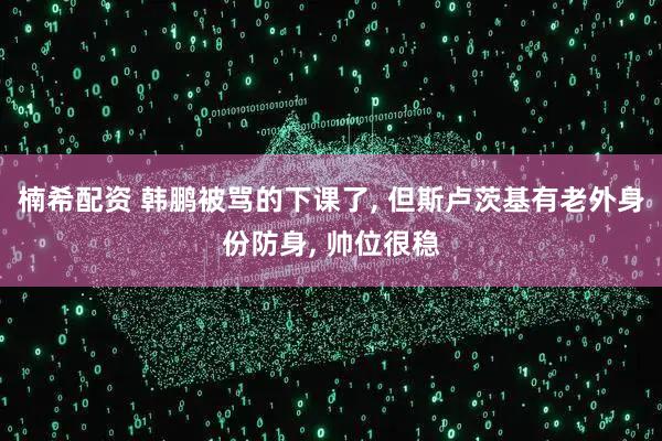 楠希配资 韩鹏被骂的下课了, 但斯卢茨基有老外身份防身, 帅位很稳